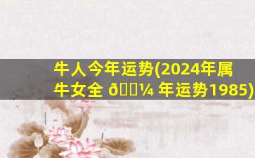 牛人今年运势(2024年属牛女全 🐼 年运势1985)